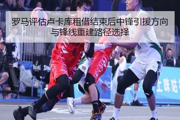 罗马评估卢卡库租借结束后中锋引援方向与锋线重建路径选择